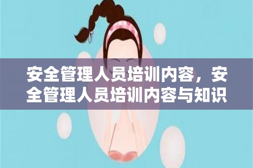 安全管理人员培训内容，安全管理人员培训内容与知识